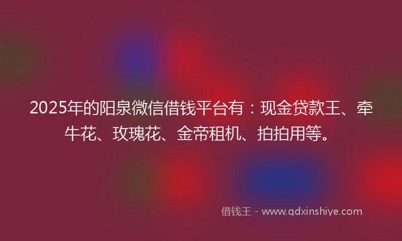 2025年的阳泉微信借钱平台有：现金贷款王、牵牛花、玫瑰花、金帝租机、拍拍用等。