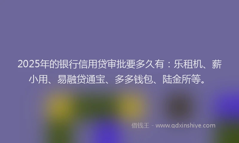 2025年的银行信用贷审批要多久有：乐租机、薪小用、易融贷通宝、多多钱包、陆金所等。
