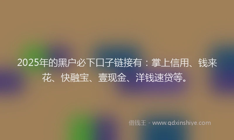 2025年的黑户必下口子链接有：掌上信用、钱来花、快融宝、壹现金、洋钱速贷等。