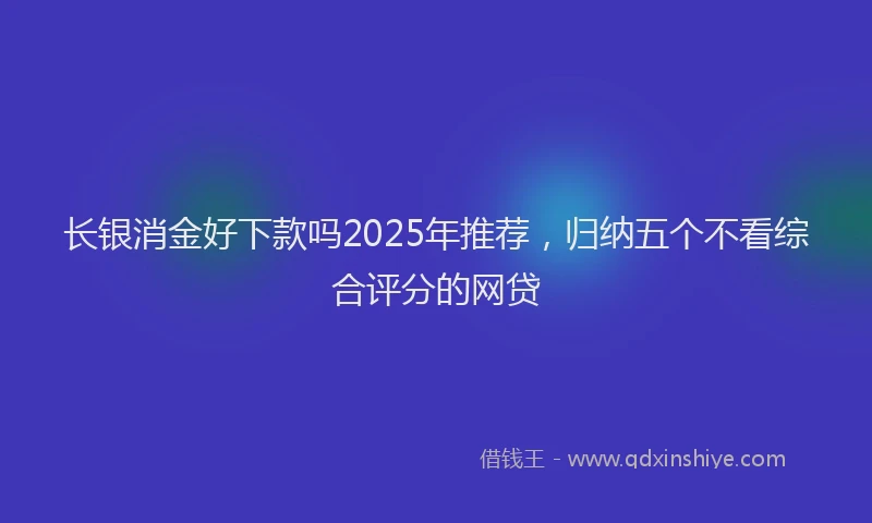 长银消金好下款吗2025年推荐，归纳五个不看综合评分的网贷