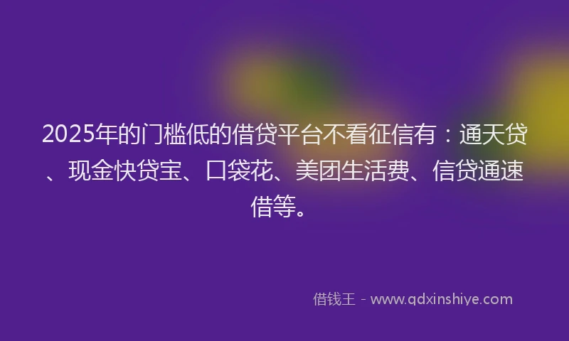2025年的门槛低的借贷平台不看征信有：通天贷、现金快贷宝、口袋花、美团生活费、信贷通速借等。