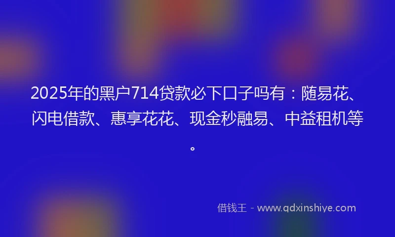 2025年的黑户714贷款必下口子吗有：随易花、闪电借款、惠享花花、现金秒融易、中益租机等。