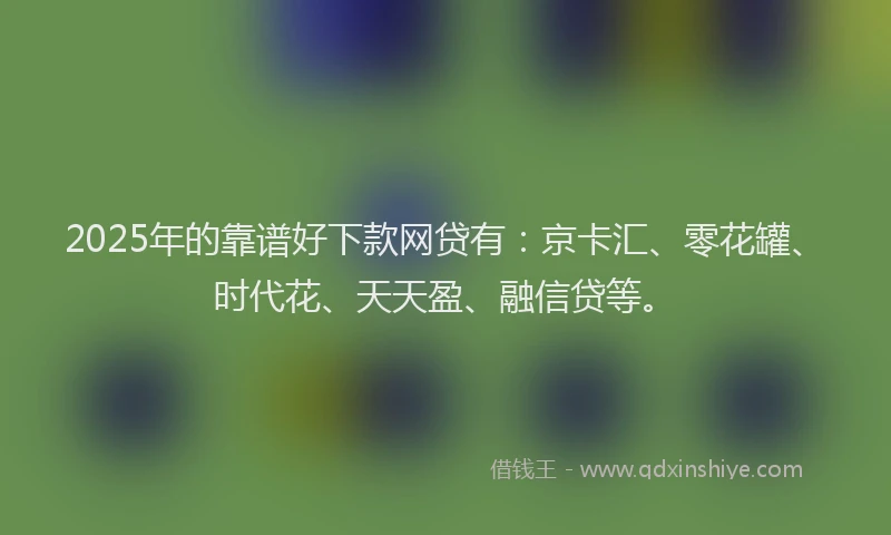 2025年的靠谱好下款网贷有：京卡汇、零花罐、时代花、天天盈、融信贷等。