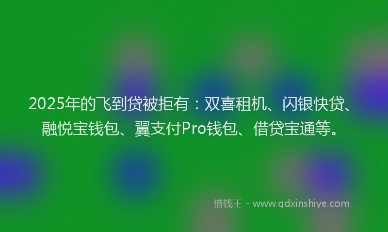 2025年的飞到贷被拒有：双喜租机、闪银快贷、融悦宝钱包、翼支付Pro钱包、借贷宝通等。