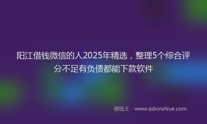 阳江借钱微信的人2025年精选，整理5个综合评分不足有负债都能下款软件