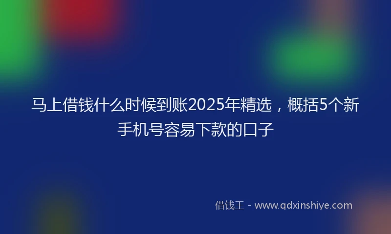 马上借钱什么时候到账2025年精选，概括5个新手机号容易下款的口子