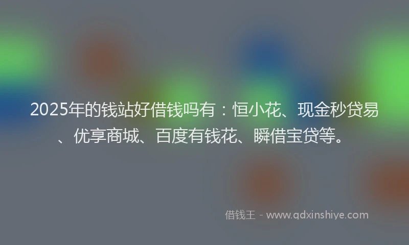 2025年的钱站好借钱吗有：恒小花、现金秒贷易、优享商城、百度有钱花、瞬借宝贷等。