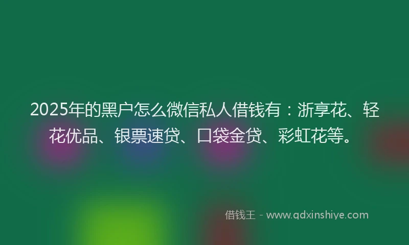 2025年的黑户怎么微信私人借钱有：浙享花、轻花优品、银票速贷、口袋金贷、彩虹花等。