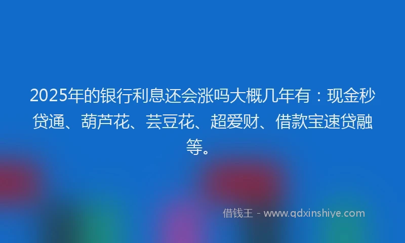 2025年的银行利息还会涨吗大概几年有：现金秒贷通、葫芦花、芸豆花、超爱财、借款宝速贷融等。