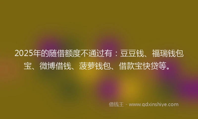 2025年的随借额度不通过有：豆豆钱、福瑞钱包宝、微博借钱、菠萝钱包、借款宝快贷等。