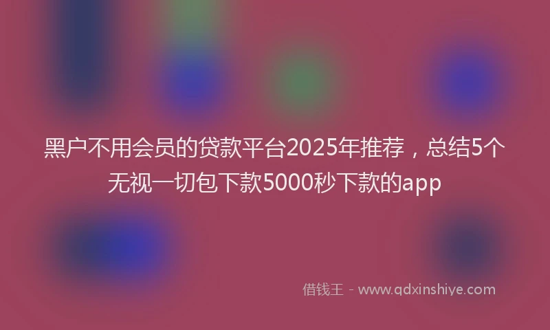 黑户不用会员的贷款平台2025年推荐，总结5个无视一切包下款5000秒下款的app
