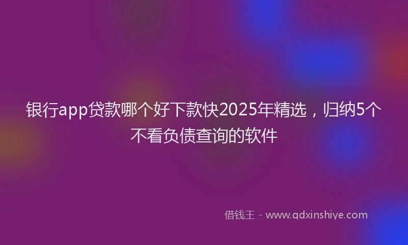 银行app贷款哪个好下款快2025年精选，归纳5个不看负债查询的软件