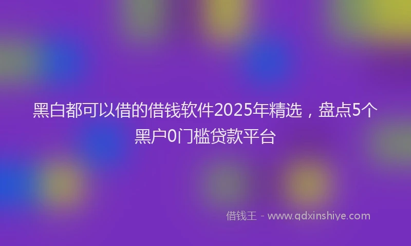 黑白都可以借的借钱软件2025年精选，盘点5个黑户0门槛贷款平台
