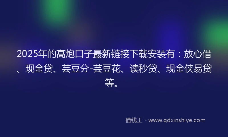 2025年的高炮口子最新链接下载安装有：放心借、现金贷、芸豆分-芸豆花、读秒贷、现金侠易贷等。