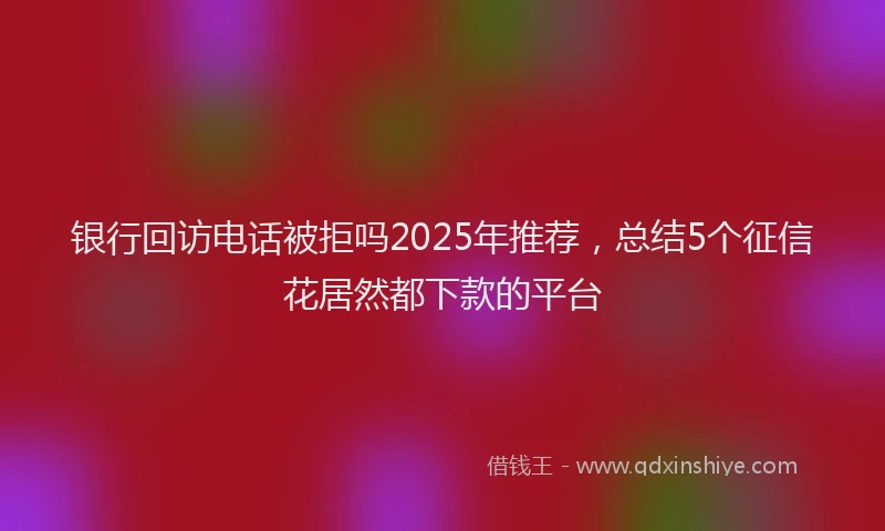 银行回访电话被拒吗2025年推荐，总结5个征信花居然都下款的平台
