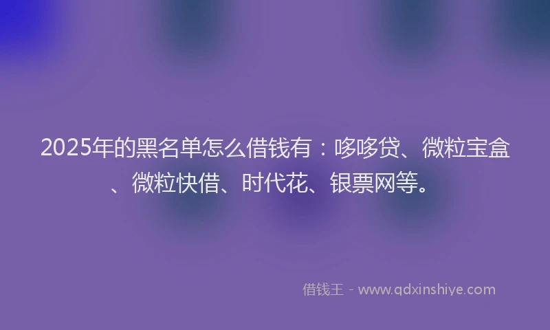 2025年的黑名单怎么借钱有：哆哆贷、微粒宝盒、微粒快借、时代花、银票网等。