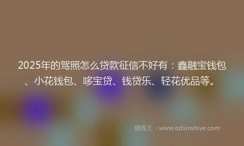 2025年的驾照怎么贷款征信不好有：鑫融宝钱包、小花钱包、哆宝贷、钱贷乐、轻花优品等。