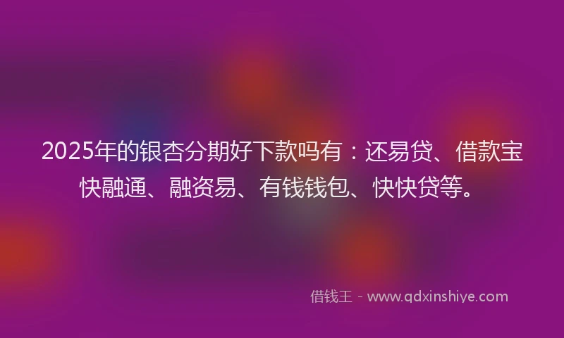 2025年的银杏分期好下款吗有：还易贷、借款宝快融通、融资易、有钱钱包、快快贷等。