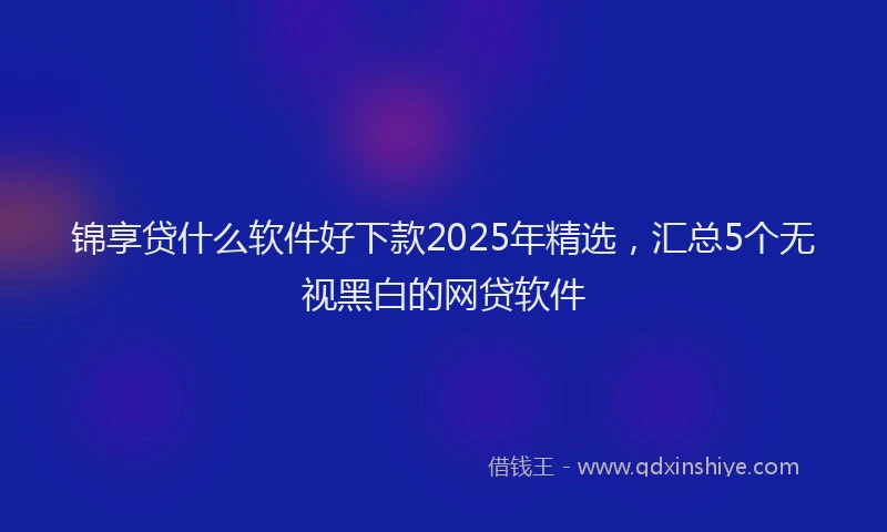 锦享贷什么软件好下款2025年精选，汇总5个无视黑白的网贷软件