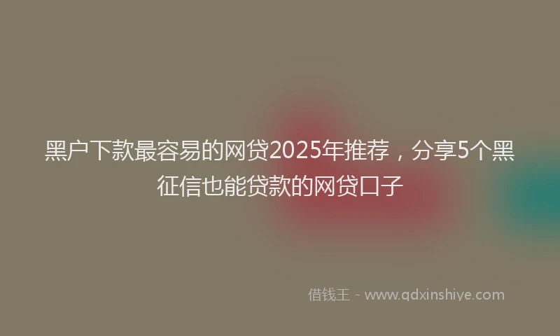 黑户下款最容易的网贷2025年推荐，分享5个黑征信也能贷款的网贷口子