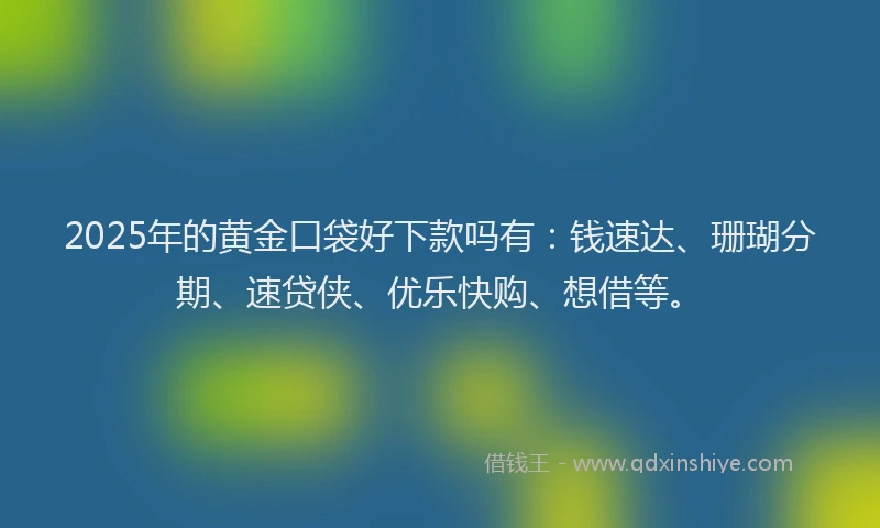 2025年的黄金口袋好下款吗有：钱速达、珊瑚分期、速贷侠、优乐快购、想借等。