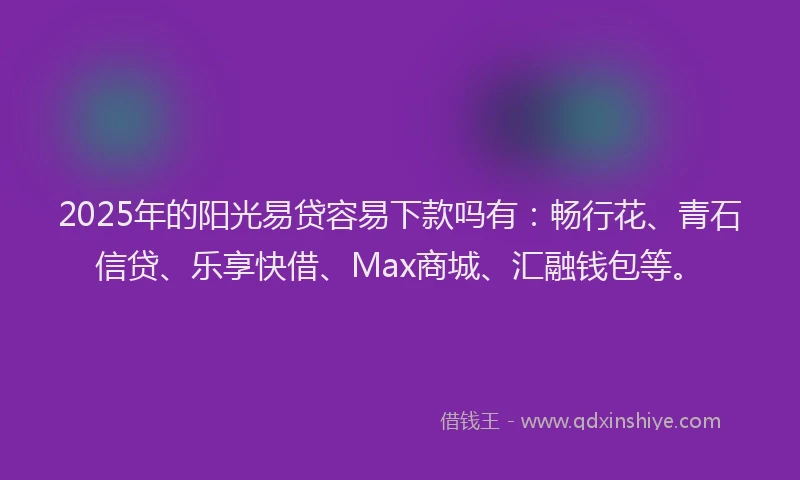 2025年的阳光易贷容易下款吗有：畅行花、青石信贷、乐享快借、Max商城、汇融钱包等。