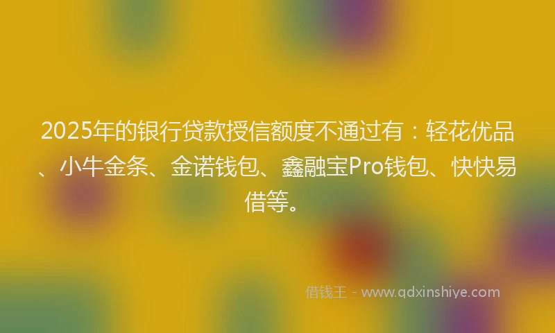 2025年的银行贷款授信额度不通过有：轻花优品、小牛金条、金诺钱包、鑫融宝Pro钱包、快快易借等。