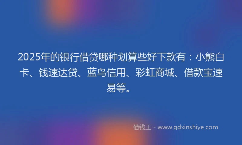 2025年的银行借贷哪种划算些好下款有：小熊白卡、钱速达贷、蓝鸟信用、彩虹商城、借款宝速易等。
