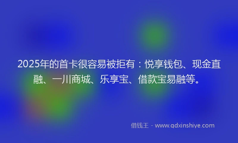 2025年的首卡很容易被拒有：悦享钱包、现金直融、一川商城、乐享宝、借款宝易融等。