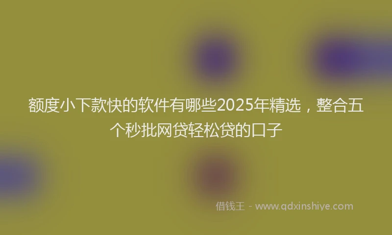 额度小下款快的软件有哪些2025年精选，整合五个秒批网贷轻松贷的口子