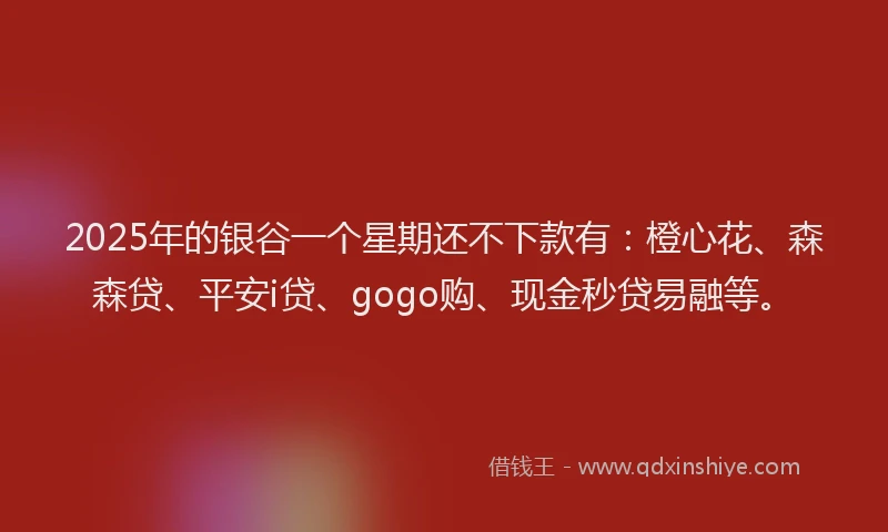 2025年的银谷一个星期还不下款有：橙心花、森森贷、平安i贷、gogo购、现金秒贷易融等。