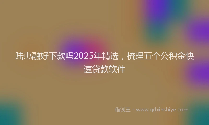 陆惠融好下款吗2025年精选，梳理五个公积金快速贷款软件
