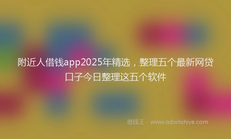 附近人借钱app2025年精选，整理五个最新网贷口子今日整理这五个软件