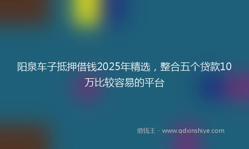 阳泉车子抵押借钱2025年精选，整合五个贷款10万比较容易的平台