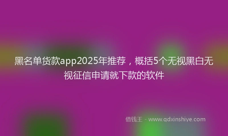 黑名单货款app2025年推荐，概括5个无视黑白无视征信申请就下款的软件