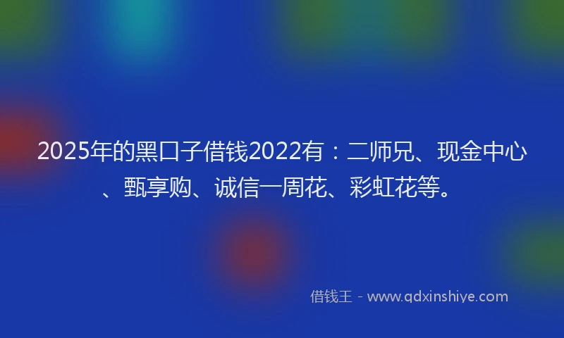 2025年的黑口子借钱2022有：二师兄、现金中心、甄享购、诚信一周花、彩虹花等。