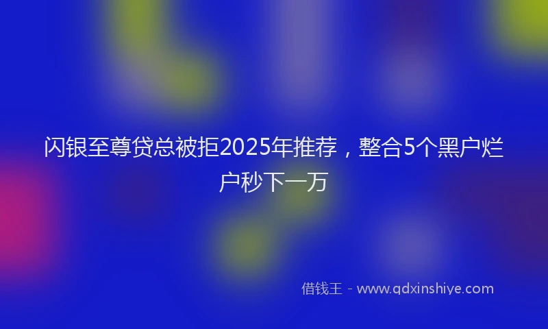 闪银至尊贷总被拒2025年推荐，整合5个黑户烂户秒下一万
