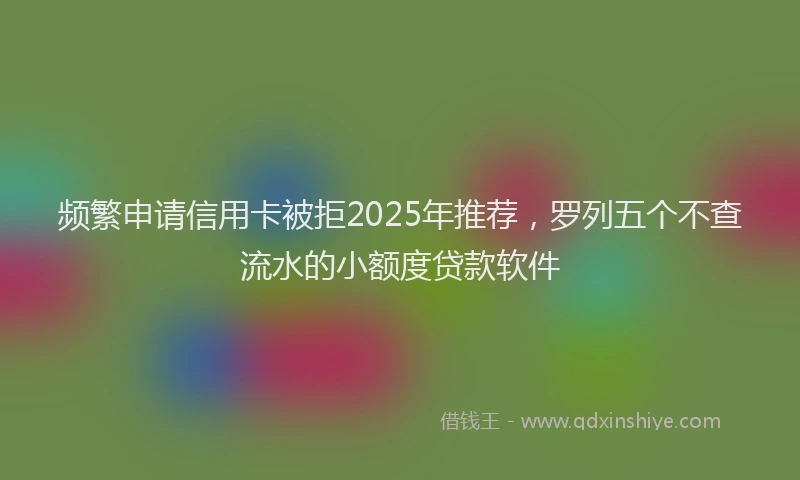 频繁申请信用卡被拒2025年推荐，罗列五个不查流水的小额度贷款软件