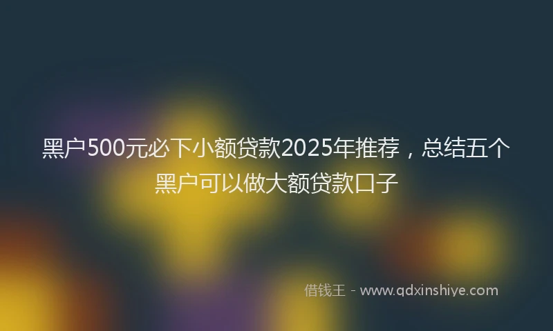 黑户500元必下小额贷款2025年推荐，总结五个黑户可以做大额贷款口子