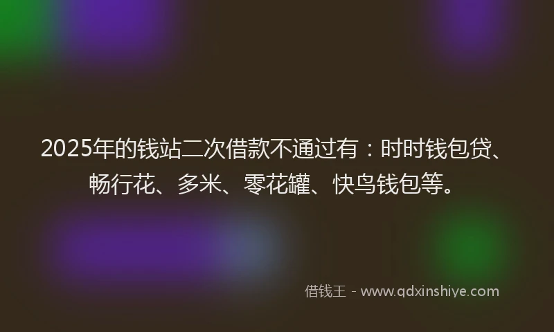 2025年的钱站二次借款不通过有：时时钱包贷、畅行花、多米、零花罐、快鸟钱包等。