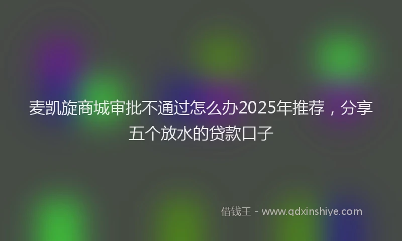 麦凯旋商城审批不通过怎么办2025年推荐，分享五个放水的贷款口子