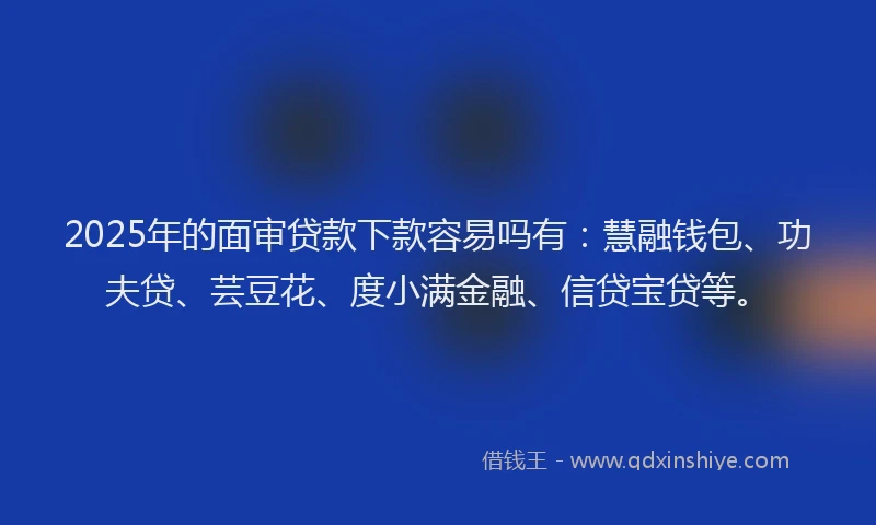 2025年的面审贷款下款容易吗有：慧融钱包、功夫贷、芸豆花、度小满金融、信贷宝贷等。