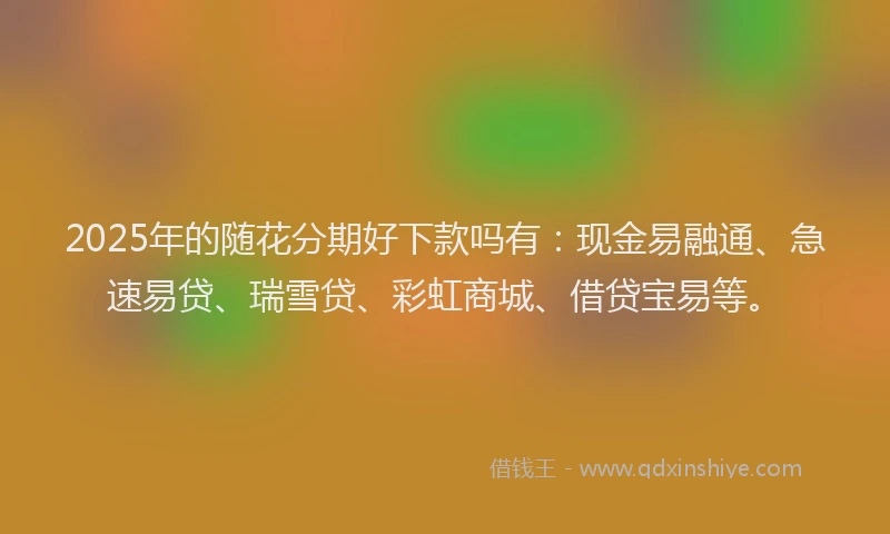 2025年的随花分期好下款吗有：现金易融通、急速易贷、瑞雪贷、彩虹商城、借贷宝易等。
