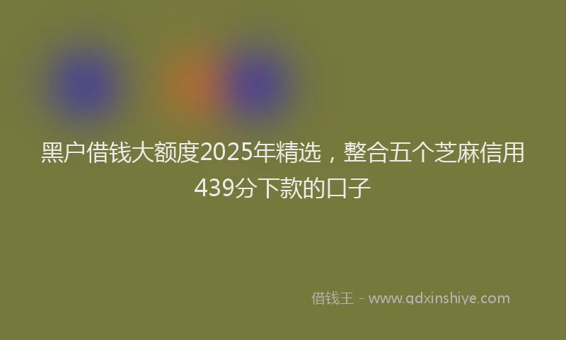 黑户借钱大额度2025年精选，整合五个芝麻信用439分下款的口子