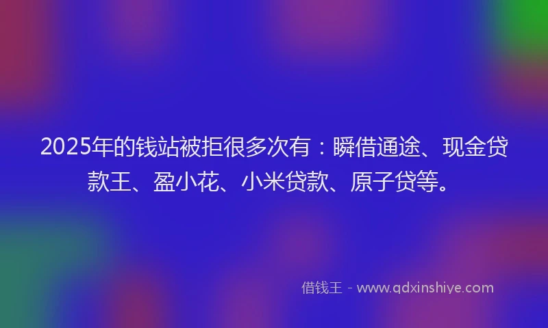 2025年的钱站被拒很多次有：瞬借通途、现金贷款王、盈小花、小米贷款、原子贷等。