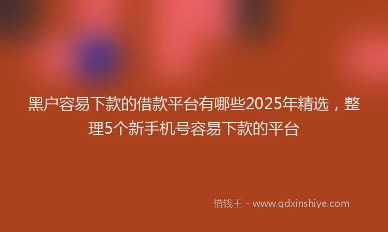 黑户容易下款的借款平台有哪些2025年精选，整理5个新手机号容易下款的平台