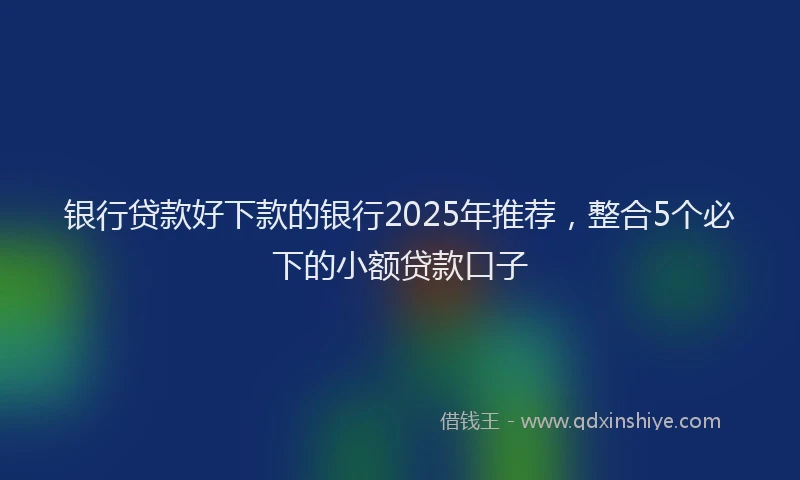 银行贷款好下款的银行2025年推荐，整合5个必下的小额贷款口子