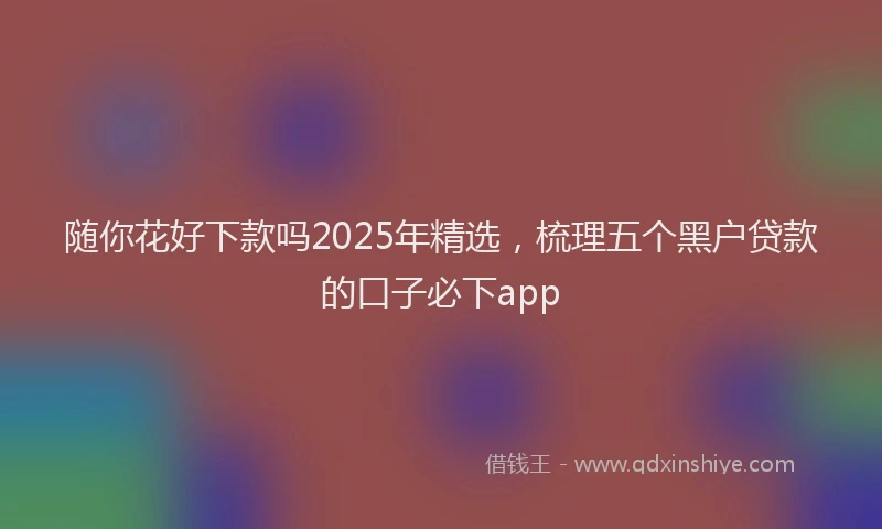 随你花好下款吗2025年精选，梳理五个黑户贷款的口子必下app