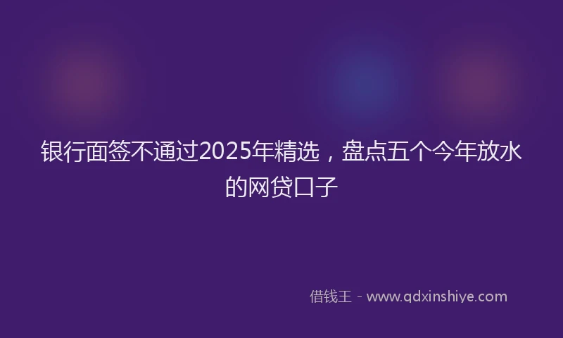 银行面签不通过2025年精选，盘点五个今年放水的网贷口子