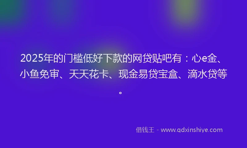2025年的门槛低好下款的网贷贴吧有：心e金、小鱼免审、天天花卡、现金易贷宝盒、滴水贷等。